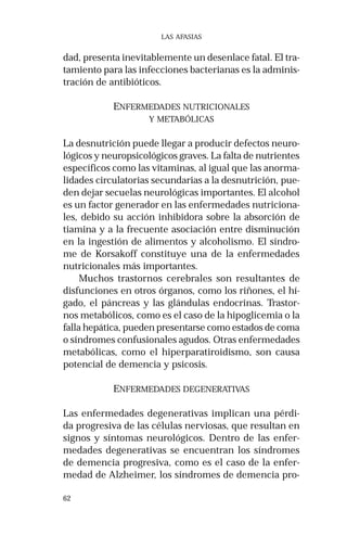 62
LAS AFASIAS
dad, presenta inevitablemente un desenlace fatal. El tra-
tamiento para las infecciones bacterianas es la adminis-
tración de antibióticos.
ENFERMEDADES NUTRICIONALES
Y METABÓLICAS
La desnutrición puede llegar a producir defectos neuro-
lógicos y neuropsicológicos graves. La falta de nutrientes
específicos como las vitaminas, al igual que las anorma-
lidades circulatorias secundarias a la desnutrición, pue-
den dejar secuelas neurológicas importantes. El alcohol
es un factor generador en las enfermedades nutriciona-
les, debido su acción inhibidora sobre la absorción de
tiamina y a la frecuente asociación entre disminución
en la ingestión de alimentos y alcoholismo. El síndro-
me de Korsakoff constituye una de la enfermedades
nutricionales más importantes.
Muchos trastornos cerebrales son resultantes de
disfunciones en otros órganos, como los riñones, el hí-
gado, el páncreas y las glándulas endocrinas. Trastor-
nos metabólicos, como es el caso de la hipoglicemia o la
falla hepática, pueden presentarse como estados de coma
o síndromes confusionales agudos. Otras enfermedades
metabólicas, como el hiperparatiroidismo, son causa
potencial de demencia y psicosis.
ENFERMEDADES DEGENERATIVAS
Las enfermedades degenerativas implican una pérdi-
da progresiva de las células nerviosas, que resultan en
signos y síntomas neurológicos. Dentro de las enfer-
medades degenerativas se encuentran los síndromes
de demencia progresiva, como es el caso de la enfer-
medad de Alzheimer, los síndromes de demencia pro-
 