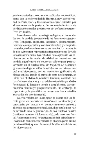 63
DAÑO CEREBRAL EN LA AFASIA
gresiva asociados con otras anormalidades neurológicas,
como son la enfermedad de Huntington y la enferme-
dad de Parkinson, y los síndromes caracterizados por
alteraciones de la postura, de los movimientos o de
pérdidas sensoriales progresivas sin defectos cognosci-
tivos evidentes.
Las enfermedades neurológicas degenerativas asocia-
das con la pérdida progresiva de las funciones cognosci-
tivas (lenguaje, memoria, atención, pensamiento,
habilidades espaciales y construccionales) y comporta-
mentales, se denominan como demencias. La demencia
de tipo Alzheimer representa aproximadamente 60% de
todas las demencias. Los estudios patológicos de los pa-
cientes con enfermedad de Alzheimer muestran una
pérdida significativa de neuronas colinérgicas particu-
larmente en el núcleo basal de Meynert. Se describen
igualmente degeneración de células en la corteza cere-
bral y el hipocampo, con un aumento significativo de
placas seniles. Desde el punto de vista del lenguaje, se
inicia con el olvido de nombres (anomia) asociado con
parafasias semánticas, y más adelante también parafasias
fonológicas. El lenguaje tiende a simplificarse. La com-
prensión disminuye progresivamente. Sin embargo, la
repetición y la gramática se conservan hasta estadios
avanzados de la enfermedad.
La enfermedad de Huntington se asocia con un de-
fecto genético de carácter autosómico dominante y se
caracteriza por la aparición de movimientos coreicos y
alteraciones de tipo demencial. Estudios patológicos han
demostrado una degeneración de los núcleos basales
(particularmente el núcleo caudado), y de la corteza fron-
tal. Aparentemente el neurotrasmisor más estrechamen-
te asociado con esta enfermedad es el ácido gama amino
butírico (GABA), que actúa como inhibidor en el sistema
nervioso central.
 