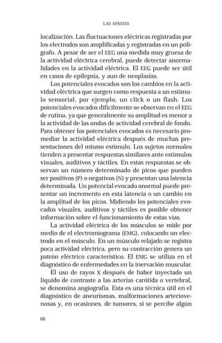 66
LAS AFASIAS
localización. Las fluctuaciones eléctricas registradas por
los electrodos son amplificadas y registradas en un polí-
grafo. A pesar de ser el EEG una medida muy gruesa de
la actividad eléctrica cerebral, puede detectar anorma-
lidades en la actividad eléctrica. El EEG puede ser útil
en casos de epilepsia, y aun de neoplasias.
Los potenciales evocados son los cambios en la acti-
vidad eléctrica que surgen como respuesta a un estímu-
lo sensorial, por ejemplo, un click o un flash. Los
potenciales evocados difícilmente se observan en el EEG
de rutina, ya que generalmente su amplitud es menor a
la actividad de las ondas de actividad cerebral de fondo.
Para obtener los potenciales evocados es necesario pro-
mediar la actividad eléctrica después de muchas pre-
sentaciones del mismo estímulo. Los sujetos normales
tienden a presentar respuestas similares ante estímulos
visuales, auditivos y táctiles. En estas respuestas se ob-
servan un número determinado de picos que pueden
ser positivos (P) o negativos (N) y presentan una latencia
determinada. Un potencial evocado anormal puede pre-
sentar un incremento en esta latencia o un cambio en
la amplitud de los picos. Midiendo los potenciales evo-
cados visuales, auditivos y táctiles es posible obtener
información sobre el funcionamiento de estas vías.
La actividad eléctrica de los músculos se mide por
medio de el electromiograma (EMG), colocando un elec-
trodo en el músculo. En un músculo relajado se registra
poca actividad eléctrica, pero su contracción genera un
patrón eléctrico característico. El EMG se utiliza en el
diagnóstico de enfermedades en la inervación muscular.
El uso de rayos X después de haber inyectado un
líquido de contraste a las arterias carótida o vertebral,
se denomina angiografía. Esta es una técnica útil en el
diagnóstico de aneurismas, malformaciones arteriove-
nosas y, en ocasiones, de tumores, si se percibe algún
 