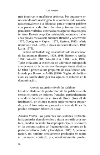 86
LAS AFASIAS
más importante en afásicos crónicos. Por otra parte, en
un sentido más restringido, la anomia ha sido conside-
rada equivalente a la dificultad para encontrar palabras
con presencia de circunloquios y frecuentemente
parafasias verbales, observada en algunos afásicos pos-
teriores. En esta acepción restringida, anomia se ha he-
cho equivalente a afasia anómica (Benson y Geschwind,
1972; Goodglass y Kaplan, 1972; Kertesz, 1985), afasia
nominal (Head, 1926), o afasia amnésica (Héaen, 1972;
Luria, 1977).
Se han adelantado algunos intentos de clasificación
de las anomias (Benson, 1979, 1988; Benson y Ardila,
1996; Gainotti, 1987; Gainotti et al., 1986; Luria, 1966).
Todos enfatizan la existencia de diferentes subtipos de
alteraciones en la denominación en pacientes afásicos.
La tabla 3 presenta una propuesta de clasificación ade-
lantada por Benson y Ardila (1996). Según tal clasifica-
ción, es posible distinguir los siguientes defectos en la
denominación.
Anomia en producción de las palabras
Las dificultades en la producción de las palabras se ob-
servan en casos de lesiones frontales, particularmente
cuando se localizan en el área de Broca (área 44 de
Brodmann), en el área motora suplementaria izquier-
da, y en el área anterior y superior al área de Broca. Es
posible distinguir diferentes tipos:
Anomia frontal. Los pacientes con lesiones prefronta-
les izquierdas dorsolaterales y afasia extrasilviana mo-
tora, pueden presentar tres tipos principales de errores
en la denominación: a) fragmentación, errores de la
parte por el todo (Kohn y Goodglass, 1985); b) perseve-
ración, un nombre previamente producido se repite
en un nuevo contexto, y c) ocasionalmente pueden
 