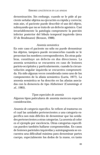 89
ERRORES LINGÜÍSTICOS EN LAS AFASIAS
denominación. Sin embargo, cuando se le pide al pa-
ciente señalar objetos su ejecución es rápida y correcta;
más aún, el paciente puede describir el uso del objeto,
subrayando que no se trata de un defecto agnósico. Casi
invariablemente la patología compromete la porción
inferior posterior del lóbulo temporal izquierdo (área
37 de Brodmann) (Benson, 1988).
Anomia semántica
En este caso el paciente no sólo no puede denominar
los objetos, tampoco puede reconocerlos cuando se le
presentan los nombres correspondientes. En otras pala-
bras, constituye un defecto en dos direcciones. La
anomia semántica se encuentra en caso de lesiones
parieto-occipitales y particularmente, cuando la circun-
volución angular izquierda se encuentra comprometi-
da. Ha sido algunas veces considerada como uno de los
componentes de la afasia semántica (Luria, 1977). La
anomia semántica se ha descrito en las afasias asocia-
das con la demencia de tipo Alzheimer (Cummings et
al., 1985).
Tipos especiales de anomia
Algunos tipos paticulares de anomia merecen especial
consideración.
Anomia de categoría específica. Se refiere al trastorno en
el cual las unidades pertenecientes a una categoría es-
pecífica son más difíciles de denominar que las unida-
des pertenecientes a otras categorías. La anomia al color
es el ejemplo por excelencia. Otras categorías específi-
cas pueden también hallarse comprometidas. En casos
de lesiones parietales izquierdas y autotopagnosia se en-
cuentra una dificultad máxima para denominar partes
cuerpo, especialmente los dedos de la mano, en tanto
 