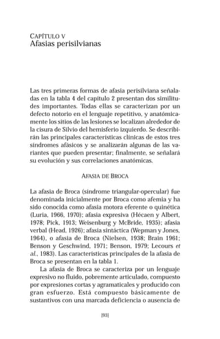 [93]
CAPÍTULO V
Afasias perisilvianas
Las tres primeras formas de afasia perisilviana señala-
das en la tabla 4 del capítulo 2 presentan dos similitu-
des importantes. Todas ellas se caracterizan por un
defecto notorio en el lenguaje repetitivo, y anatómica-
mente los sitios de las lesiones se localizan alrededor de
la cisura de Silvio del hemisferio izquierdo. Se describi-
rán las principales características clínicas de estos tres
síndromes afásicos y se analizarán algunas de las va-
riantes que pueden presentar; finalmente, se señalará
su evolución y sus correlaciones anatómicas.
AFASIA DE BROCA
La afasia de Broca (síndrome triangular-opercular) fue
denominada inicialmente por Broca como afemia y ha
sido conocida como afasia motora eferente o quinética
(Luria, 1966, 1970); afasia expresiva (Hécaen y Albert,
1978; Pick, 1913; Weisenburg y McBride, 1935); afasia
verbal (Head, 1926); afasia sintáctica (Wepman y Jones,
1964), o afasia de Broca (Nielsen, 1938; Brain 1961;
Benson y Geschwind, 1971; Benson, 1979; Lecours et
al., 1983). Las características principales de la afasia de
Broca se presentan en la tabla 1.
La afasia de Broca se caracteriza por un lenguaje
expresivo no fluido, pobremente articulado, compuesto
por expresiones cortas y agramaticales y producido con
gran esfuerzo. Está compuesto básicamente de
sustantivos con una marcada deficiencia o ausencia de
 