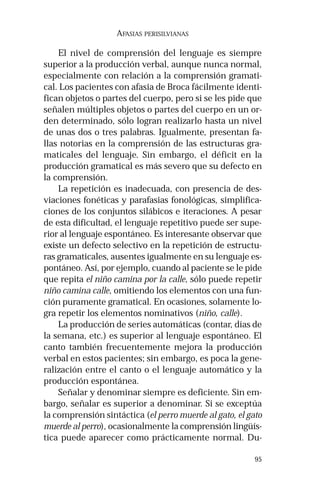 95
AFASIAS PERISILVIANAS
El nivel de comprensión del lenguaje es siempre
superior a la producción verbal, aunque nunca normal,
especialmente con relación a la comprensión gramati-
cal. Los pacientes con afasia de Broca fácilmente identi-
fican objetos o partes del cuerpo, pero si se les pide que
señalen múltiples objetos o partes del cuerpo en un or-
den determinado, sólo logran realizarlo hasta un nivel
de unas dos o tres palabras. Igualmente, presentan fa-
llas notorias en la comprensión de las estructuras gra-
maticales del lenguaje. Sin embargo, el déficit en la
producción gramatical es más severo que su defecto en
la comprensión.
La repetición es inadecuada, con presencia de des-
viaciones fonéticas y parafasias fonológicas, simplifica-
ciones de los conjuntos silábicos e iteraciones. A pesar
de esta dificultad, el lenguaje repetitivo puede ser supe-
rior al lenguaje espontáneo. Es interesante observar que
existe un defecto selectivo en la repetición de estructu-
ras gramaticales, ausentes igualmente en su lenguaje es-
pontáneo. Así, por ejemplo, cuando al paciente se le pide
que repita el niño camina por la calle, sólo puede repetir
niño camina calle, omitiendo los elementos con una fun-
ción puramente gramatical. En ocasiones, solamente lo-
gra repetir los elementos nominativos (niño, calle).
La producción de series automáticas (contar, días de
la semana, etc.) es superior al lenguaje espontáneo. El
canto también frecuentemente mejora la producción
verbal en estos pacientes; sin embargo, es poca la gene-
ralización entre el canto o el lenguaje automático y la
producción espontánea.
Señalar y denominar siempre es deficiente. Sin em-
bargo, señalar es superior a denominar. Si se exceptúa
la comprensión sintáctica (el perro muerde al gato, el gato
muerde al perro), ocasionalmente la comprensión lingüís-
tica puede aparecer como prácticamente normal. Du-
 