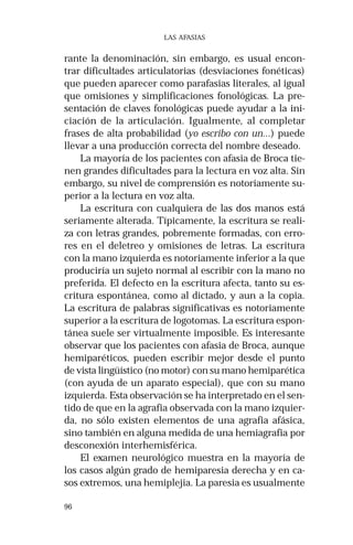 96
LAS AFASIAS
rante la denominación, sin embargo, es usual encon-
trar dificultades articulatorias (desviaciones fonéticas)
que pueden aparecer como parafasias literales, al igual
que omisiones y simplificaciones fonológicas. La pre-
sentación de claves fonológicas puede ayudar a la ini-
ciación de la articulación. Igualmente, al completar
frases de alta probabilidad (yo escribo con un...) puede
llevar a una producción correcta del nombre deseado.
La mayoría de los pacientes con afasia de Broca tie-
nen grandes dificultades para la lectura en voz alta. Sin
embargo, su nivel de comprensión es notoriamente su-
perior a la lectura en voz alta.
La escritura con cualquiera de las dos manos está
seriamente alterada. Típicamente, la escritura se reali-
za con letras grandes, pobremente formadas, con erro-
res en el deletreo y omisiones de letras. La escritura
con la mano izquierda es notoriamente inferior a la que
produciría un sujeto normal al escribir con la mano no
preferida. El defecto en la escritura afecta, tanto su es-
critura espontánea, como al dictado, y aun a la copia.
La escritura de palabras significativas es notoriamente
superior a la escritura de logotomas. La escritura espon-
tánea suele ser virtualmente imposible. Es interesante
observar que los pacientes con afasia de Broca, aunque
hemiparéticos, pueden escribir mejor desde el punto
de vista lingüístico (no motor) con su mano hemiparética
(con ayuda de un aparato especial), que con su mano
izquierda. Esta observación se ha interpretado en el sen-
tido de que en la agrafia observada con la mano izquier-
da, no sólo existen elementos de una agrafia afásica,
sino también en alguna medida de una hemiagrafia por
desconexión interhemisférica.
El examen neurológico muestra en la mayoría de
los casos algún grado de hemiparesia derecha y en ca-
sos extremos, una hemiplejia. La paresia es usualmente
 