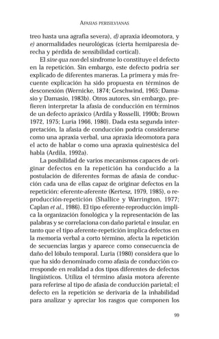 99
AFASIAS PERISILVIANAS
treo hasta una agrafia severa), d) apraxia ideomotora, y
e) anormalidades neurológicas (cierta hemiparesia de-
recha y pérdida de sensibilidad cortical).
El sine qua non del síndrome lo constituye el defecto
en la repetición. Sin embargo, este defecto podría ser
explicado de diferentes maneras. La primera y más fre-
cuente explicación ha sido propuesta en términos de
desconexión (Wernicke, 1874; Geschwind, 1965; Dama-
sio y Damasio, 1983b). Otros autores, sin embargo, pre-
fieren interpretar la afasia de conducción en términos
de un defecto apráxico (Ardila y Rosselli, 1990b; Brown
1972, 1975; Luria 1966, 1980). Dada esta segunda inter-
pretación, la afasia de conducción podría considerarse
como una apraxia verbal, una apraxia ideomotora para
el acto de hablar o como una apraxia quinestésica del
habla (Ardila, 1992a).
La posibilidad de varios mecanismos capaces de ori-
ginar defectos en la repetición ha conducido a la
postulación de diferentes formas de afasia de conduc-
ción cada una de ellas capaz de originar defectos en la
repetición: eferente-aferente (Kertesz, 1979, 1985), o re-
producción-repetición (Shallice y Warrington, 1977;
Caplan et al., 1986). El tipo eferente-reproducción impli-
ca la organización fonológica y la representación de las
palabras y se correlaciona con daño parietal e insular, en
tanto que el tipo aferente-repetición implica defectos en
la memoria verbal a corto término, afecta la repetición
de secuencias largas y aparece como consecuencia de
daño del lóbulo temporal. Luria (1980) considera que lo
que ha sido denominado como afasia de conducción co-
rresponde en realidad a dos tipos diferentes de defectos
lingüísticos. Utiliza el término afasia motora aferente
para referirse al tipo de afasia de conducción parietal; el
defecto en la repetición se derivaría de la inhabilidad
para analizar y apreciar los rasgos que componen los
 