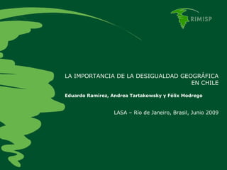 LA IMPORTANCIA DE LA DESIGUALDAD GEOGRÁFICA EN CHILE Eduardo Ramírez, Andrea Tartakowsky y Félix Modrego LASA – Río de Janeiro, Brasil, Junio 2009 