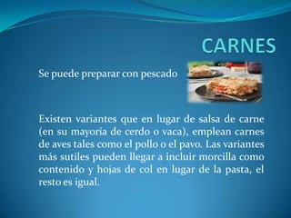 Se puede preparar con pescado
Existen variantes que en lugar de salsa de carne
(en su mayoría de cerdo o vaca), emplean carnes
de aves tales como el pollo o el pavo. Las variantes
más sutiles pueden llegar a incluir morcilla como
contenido y hojas de col en lugar de la pasta, el
resto es igual.
 