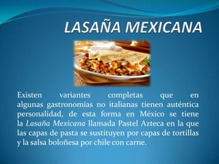 Existen variantes completas que en
algunas gastronomías no italianas tienen auténtica
personalidad, de esta forma en México se tiene
la Lasaña Mexicana llamada Pastel Azteca en la que
las capas de pasta se sustituyen por capas de tortillas
y la salsa boloñesa por chile con carne.
 