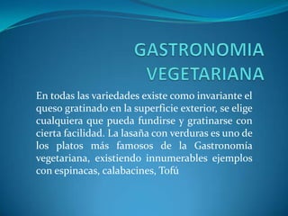 En todas las variedades existe como invariante el
queso gratinado en la superficie exterior, se elige
cualquiera que pueda fundirse y gratinarse con
cierta facilidad. La lasaña con verduras es uno de
los platos más famosos de la Gastronomía
vegetariana, existiendo innumerables ejemplos
con espinacas, calabacines, Tofú
 