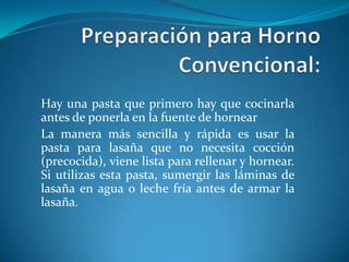 Hay una pasta que primero hay que cocinarla
antes de ponerla en la fuente de hornear
La manera más sencilla y rápida es usar la
pasta para lasaña que no necesita cocción
(precocida), viene lista para rellenar y hornear.
Si utilizas esta pasta, sumergir las láminas de
lasaña en agua o leche fría antes de armar la
lasaña.
 