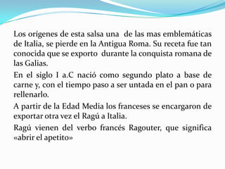 Los orígenes de esta salsa una de las mas emblemáticas
de Italia, se pierde en la Antigua Roma. Su receta fue tan
conocida que se exporto durante la conquista romana de
las Galias.
En el siglo I a.C nació como segundo plato a base de
carne y, con el tiempo paso a ser untada en el pan o para
rellenarlo.
A partir de la Edad Media los franceses se encargaron de
exportar otra vez el Ragú a Italia.
Ragú vienen del verbo francés Ragouter, que significa
«abrir el apetito»
 