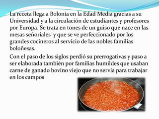La receta llega a Bolonia en la Edad Media gracias a su
Universidad y a la circulación de estudiantes y profesores
por Europa. Se trata en tones de un guiso que nace en las
mesas señoriales y que se ve perfeccionado por los
grandes cocineros al servicio de las nobles familias
boloñesas.
Con el paso de los siglos perdió su prerrogativas y paso a
ser elaborada también por familias humildes que usaban
carne de ganado bovino viejo que no servía para trabajar
en los campos
 