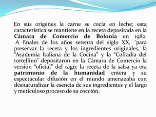 En sus orígenes la carne se cocía en leche; esta
característica se mantiene en la receta depositada en la
Cámara de Comercio de Bolonia en 1982.
A finales de los años setenta del siglo XX, ´para
preservar la receta y los ingredientes originales, la
“Academia Italiana de la Cocina” y la “Cofradía del
tortellino” depositaron en la Cámara de Comercio la
versión “oficial” del ragù; la receta de la salsa ya era
patrimonio de la humanidad entera y su
espectacular difusión en el mundo amenazaba con
desnaturalizar la esencia de sus ingredientes y el largo
y meticuloso proceso de su cocción.
 