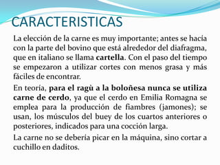 CARACTERISTICAS
La elección de la carne es muy importante; antes se hacía
con la parte del bovino que está alrededor del diafragma,
que en italiano se llama cartella. Con el paso del tiempo
se empezaron a utilizar cortes con menos grasa y más
fáciles de encontrar.
En teoría, para el ragù a la boloñesa nunca se utiliza
carne de cerdo, ya que el cerdo en Emilia Romagna se
emplea para la producción de fiambres (jamones); se
usan, los músculos del buey de los cuartos anteriores o
posteriores, indicados para una cocción larga.
La carne no se debería picar en la máquina, sino cortar a
cuchillo en daditos.
 