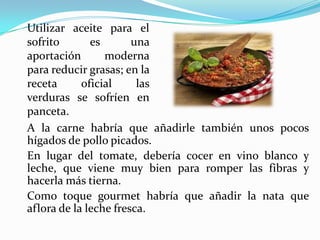 A la carne habría que añadirle también unos pocos
hígados de pollo picados.
En lugar del tomate, debería cocer en vino blanco y
leche, que viene muy bien para romper las fibras y
hacerla más tierna.
Como toque gourmet habría que añadir la nata que
aflora de la leche fresca.
Utilizar aceite para el
sofrito es una
aportación moderna
para reducir grasas; en la
receta oficial las
verduras se sofríen en
panceta.
 