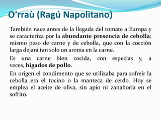 O'rraù (Ragú Napolitano)
También nace antes de la llegada del tomate a Europa y
se caracteriza por la abundante presencia de cebolla;
mismo peso de carne y de cebolla, que con la cocción
larga dejará tan solo un aroma en la carne.
Es una carne bien cocida, con especias y, a
veces, hígados de pollo.
En origen el condimento que se utilizaba para sofreír la
cebolla era el tocino o la manteca de cerdo. Hoy se
emplea el aceite de oliva, sin apio ni zanahoria en el
sofrito.
 
