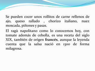 Se pueden cocer unos rollitos de carne rellenos de
ajo, queso rallado , chorizo italiano, nuez
moscada, piñones y pasas.
El ragù napolitano como lo conocemos hoy, con
tomate además de cebolla, es una receta del siglo
XIX, también de origen francés, aunque la leyenda
cuenta que la salsa nació en 1300 de forma
milagrosa.
 