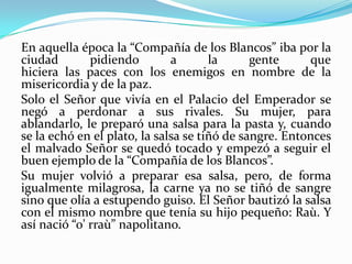 En aquella época la “Compañía de los Blancos” iba por la
ciudad pidiendo a la gente que
hiciera las paces con los enemigos en nombre de la
misericordia y de la paz.
Solo el Señor que vivía en el Palacio del Emperador se
negó a perdonar a sus rivales. Su mujer, para
ablandarlo, le preparó una salsa para la pasta y, cuando
se la echó en el plato, la salsa se tiñó de sangre. Entonces
el malvado Señor se quedó tocado y empezó a seguir el
buen ejemplo de la “Compañía de los Blancos”.
Su mujer volvió a preparar esa salsa, pero, de forma
igualmente milagrosa, la carne ya no se tiñó de sangre
sino que olía a estupendo guiso. El Señor bautizó la salsa
con el mismo nombre que tenía su hijo pequeño: Raù. Y
así nació “o' rraù” napolitano.
 
