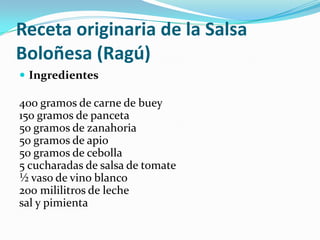 Receta originaria de la Salsa
Boloñesa (Ragú)
 Ingredientes
400 gramos de carne de buey
150 gramos de panceta
50 gramos de zanahoria
50 gramos de apio
50 gramos de cebolla
5 cucharadas de salsa de tomate
½ vaso de vino blanco
200 mililitros de leche
sal y pimienta
 