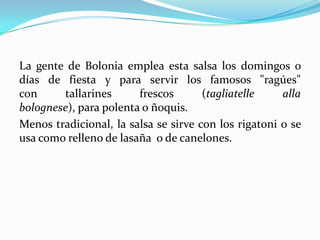 La gente de Bolonia emplea esta salsa los domingos o
días de fiesta y para servir los famosos "ragúes"
con tallarines frescos (tagliatelle alla
bolognese), para polenta o ñoquis.
Menos tradicional, la salsa se sirve con los rigatoni o se
usa como relleno de lasaña o de canelones.
 