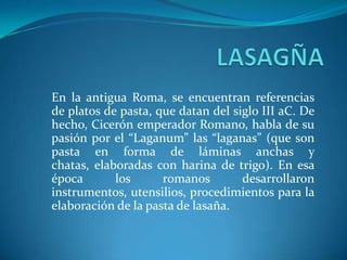 En la antigua Roma, se encuentran referencias
de platos de pasta, que datan del siglo III aC. De
hecho, Cicerón emperador Romano, habla de su
pasión por el “Laganum” las “laganas” (que son
pasta en forma de láminas anchas y
chatas, elaboradas con harina de trigo). En esa
época los romanos desarrollaron
instrumentos, utensilios, procedimientos para la
elaboración de la pasta de lasaña.
 