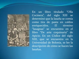 En un libro titulado “Olla
Cocinera”, del siglo XIII se
determinó que la lasaña se comía
como tira de pasta en caldos
enriquecidos. El término
“lasagnas” se encuentra en el
libro “De arte coquinaria” de
Apicio. En un Códice del siglo
XIII, que se encuentra en la
Universidad de Bolonia, se lee la
descripción de cómo se hacen las
lasañas.
 