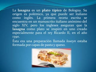 La lasagna es un plato típico de Bologna. Su
origen es polémico, ya que puede ser italiano
como inglés. La primera receta escrita se
encuentra en un manuscrito italiano anónimo del
siglo XIV, pero los ingleses aseguran que la
lasagna como plato se inspiró en uno creado
especialmente para el rey Ricardo II, en el año
1390.
Ésta era una preparación llamada loseyn estaba
formada por capas de pasta y queso.
 