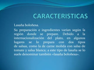 Lasaña boloñesa.
Su preparación e ingredientes varían según la
región donde se prepare. Debido a la
internacionalización del plato, en algunos
lugares se lo prepara con dos tipos
de salsas, como la de carne molida con salsa de
tomate y salsa blanca; a este tipo de lasaña se lo
suele denominar también «lasaña boloñesa».
 