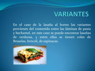 En el caso de la lasaña al horno las variantes
provienen del contenido entre las láminas de pasta
y bechamel, en este caso se puede encontrar lasañas
de verduras, y entre ellas se tienen coles de
Bruselas, brócoli, de espinacas.
 
