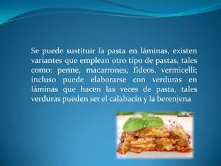 Se puede sustituir la pasta en láminas, existen
variantes que emplean otro tipo de pastas, tales
como: penne, macarrones, fideos, vermicelli;
incluso puede elaborarse con verduras en
láminas que hacen las veces de pasta, tales
verduras pueden ser el calabacín y la berenjena
 