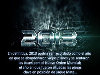 En definitiva, 2013 podría ser recordado como el año
en que se abandonaron viejos planes y se sentaron
las bases para el Nuevo Orden Mundial;
el año en que fueron situadas las piezas
clave en posición de Jaque Mate…
 