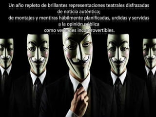 Un año repleto de brillantes representaciones teatrales disfrazadas
de noticia auténtica;
de montajes y mentiras hábilmente planificadas, urdidas y servidas
a la opinión pública
como verdades incontrovertibles.
 