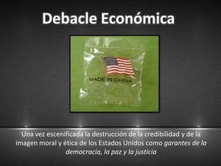 Debacle Económica
Una vez escenificada la destrucción de la credibilidad y de la
imagen moral y ética de los Estados Unidos como garantes de la
democracia, la paz y la justicia
 
