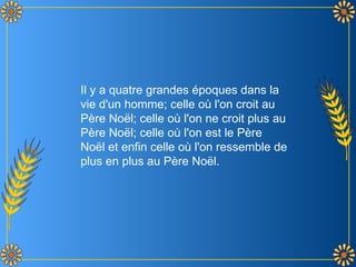 Il y a quatre grandes époques dans la vie d'un homme; celle où l'on croit au Père Noël; celle où l'on ne croit plus au Père Noël; celle où l'on est le Père Noël et enfin celle où l'on ressemble de plus en plus au Père Noël. 