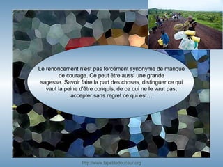 Le renoncement n'est pas forcément synonyme de manque de courage. Ce peut être aussi une grande sagesse. Savoir faire la part des choses, distinguer ce qui vaut la peine d'être conquis, de ce qui ne le vaut pas, accepter sans regret ce qui est… http:// www.lapetitedouceur.org 