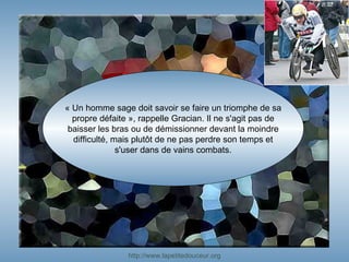 « Un homme sage doit savoir se faire un triomphe de sa propre défaite », rappelle Gracian. Il ne s'agit pas de baisser les bras ou de démissionner devant la moindre difficulté, mais plutôt de ne pas perdre son temps et s'user dans de vains combats. http:// www.lapetitedouceur.org 
