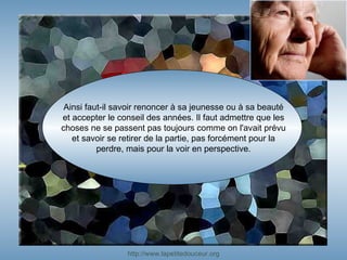 Ainsi faut-il savoir renoncer à sa jeunesse ou à sa beauté et accepter le conseil des années. Il faut admettre que les choses ne se passent pas toujours comme on l'avait prévu et savoir se retirer de la partie, pas forcément pour la perdre, mais pour la voir en perspective. http:// www.lapetitedouceur.org 