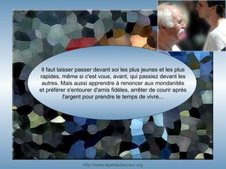 Il faut laisser passer devant soi les plus jeunes et les plus rapides, même si c'est vous, avant, qui passiez devant les autres. Mais aussi apprendre à renoncer aux mondanités et préférer s'entourer d'amis fidèles, arrêter de courir après l'argent pour prendre le temps de vivre... http:// www.lapetitedouceur.org 