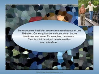 Le renoncement est bien souvent une renaissance et une libération. Car en quittant une chose, on en trouve forcément une autre. En acceptant, on avance.  C'est le point de départ de retrouvailles  avec soi-même… http:// www.lapetitedouceur.org 