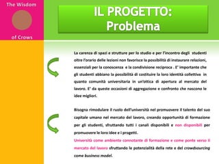 IL PROGETTO: ProblemaThe WisdomofCrowsLa carenza di spazi e strutture per lo studio e per l’incontro degli  studenti oltre l’orario delle lezioni non favorisce la possibilità di instaurare relazioni, essenziali per la conoscenza  e la condivisione reciproca . E’ importante che gli studenti abbiano la possibilità di costituire la loro identità collettiva  in quanto comunità universitaria in un’ottica di apertura al mercato del lavoro. E’ da queste occasioni di aggregazione e confronto che nascono le idee migliori. Bisogna rimodulare il ruolo dell’università nel promuovere il talento del suo capitale umano nel mercato del lavoro, creando opportunità di formazione per gli studenti, sfruttando tutti i canali disponibili e non disponibili per promuovere le loro idee e i progetti. Università come ambiente connotante di formazione e come ponte verso il mercato del lavoro sfruttando le potenzialità della rete e del crowdsourcing come business model.