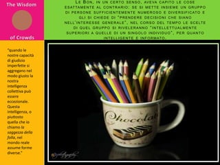 The Wisdom of CrowdsLe Bon, in un certo senso, aveva capito le cose esattamente al contrario: se si mette insieme un gruppo di persone sufficientemente numeroso e diversificato e gli si chiede di “prendere decisioni che siano nell’interesse generale”, nel corso del tempo le scelte di quel gruppo si riveleranno “intellettualmente superiori a quelle di un singolo individuo”, per quanto intelligente e informato.“quando le nostre capacità di giudizio imperfette si aggregano nel modo giusto la nostra intelligenza collettiva può essere eccezionale. Questa intelligenza, o piuttosto quella che io chiamo la saggezza della folla, nel mondo reale assume forme diverse.”
