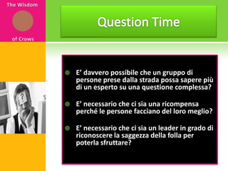 Question timeThe Wisdom of CrowsQuestion TimeE’ davvero possibile che un gruppo di persone prese dalla strada possa sapere più di un esperto su una questione complessa?E’ necessario che ci sia una ricompensa perché le persone facciano del loro meglio? E’ necessario che ci sia un leader in grado di riconoscere la saggezza della folla per poterla sfruttare?