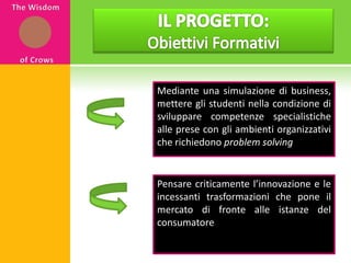 IL PROGETTO: Obiettivi FormativiThe WisdomofCrowsMediante una simulazione di business, mettere gli studenti nella condizione di sviluppare competenze specialistiche alle prese con gli ambienti organizzativi che richiedono problemsolvingPensare criticamente l’innovazione e le incessanti trasformazioni che pone il mercato di fronte alle istanze del consumatore 