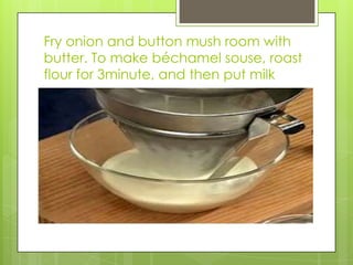 Fry onion and button mush room with butter. To make béchamel souse, roast flour for 3minute, and then put milk 