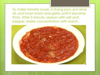 To make tomato souse, in frying pan, put olive oil, and roast onion and garlic until it become thick. After 5 minute, season with salt and pepper. Make concentration with starch.