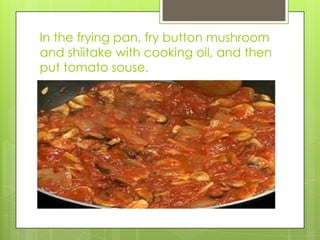 In the frying pan, fry button mushroom and shiitake with cooking oil, and then put tomato souse.