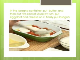 In the lasagna container, put  butter, and then put two kind of souse by turn, put eggplant and cheese on it, finally put lasagna 