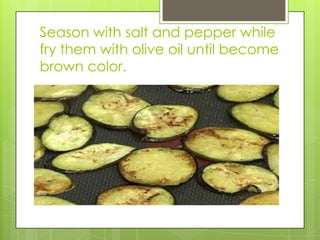 Season with salt and pepper while fry them with olive oil until become brown color.