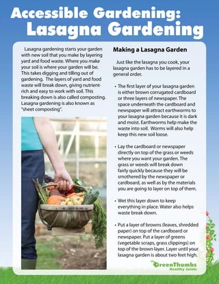 Accessible Gardening:
   Lasagna Gardening
   Lasagna gardening starts your garden     Making a Lasagna Garden
 with new soil that you make by layering
 yard and food waste. Where you make          Just like the lasagna you cook, your
 your soil is where your garden will be.    lasagna garden has to be layered in a
 This takes digging and tilling out of      general order.
 gardening. The layers of yard and food
 waste will break down, giving nutrient-    • The first layer of your lasagna garden
 rich and easy to work with soil. This        is either brown corrugated cardboard
 breaking down is also called composting.     or three layers of newspaper. The
 Lasagna gardening is also known as           space underneath the cardboard and
 “sheet composting”.                          newspaper will attract earthworms to
                                              your lasagna garden because it is dark
                                              and moist. Earthworms help make the
                                              waste into soil. Worms will also help
                                              keep this new soil loose.

                                            • Lay the cardboard or newspaper
                                              directly on top of the grass or weeds
                                              where you want your garden. The
                                              grass or weeds will break down
                                              fairly quickly because they will be
                                              smothered by the newspaper or
                                              cardboard, as well as by the materials
                                              you are going to layer on top of them.

                                            • Wet this layer down to keep
                                              everything in place. Water also helps
                                              waste break down.

                                            • Put a layer of browns (leaves, shredded
                                              paper) on top of the cardboard or
                                              newspaper. Put a layer of greens
                                              (vegetable scraps, grass clippings) on
                                              top of the brown layer. Layer until your
                                              lasagna garden is about two feet high.
 