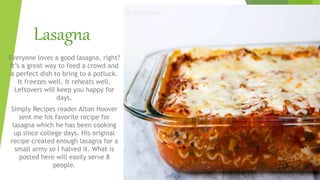 Lasagna
Everyone loves a good lasagna, right?
It’s a great way to feed a crowd and
a perfect dish to bring to a potluck.
It freezes well. It reheats well.
Leftovers will keep you happy for
days.
Simply Recipes reader Alton Hoover
sent me his favorite recipe for
lasagna which he has been cooking
up since college days. His original
recipe created enough lasagna for a
small army so I halved it. What is
posted here will easily serve 8
people.
 